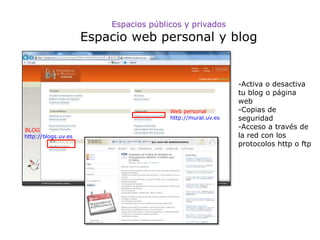 Espacios públicos y privados
                     Espacio web personal y blog


                                                            -Activa o desactiva
                                                            tu blog o página
                                                            web
                                       Web personal         -Copias de
                                       http://mural.uv.es   seguridad
BLOG
                                                            -Acceso a través de
http://blogs.uv.es                                          la red con los
                                                            protocolos http o ftp
 