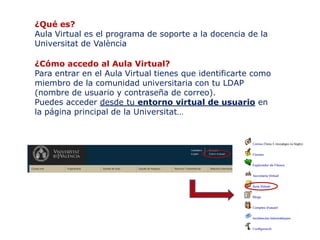 ¿Qué es?
Aula Virtual es el programa de soporte a la docencia de la
Universitat de València

¿Cómo accedo al Aula Virtual?
Para entrar en el Aula Virtual tienes que identificarte como
miembro de la comunidad universitaria con tu LDAP
(nombre de usuario y contraseña de correo).
Puedes acceder desde tu entorno virtual de usuario en
la página principal de la Universitat…
 