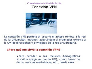 Conexiones a la Red de la UV
                     Conexión VPN




La conexión VPN permite al usuario el acceso remoto a la red
de la Universitat, intranet, asignándole al ordenador externo a
la UV las direcciones y privilegios de la red universitaria.

  ¿Para qué me sirve la conexión VPN?

         Para acceder a los recursos bibliográficos
         suscritos (pagados por la UV), como bases de
         datos, revistas electrónicas, etc., desde casa
 