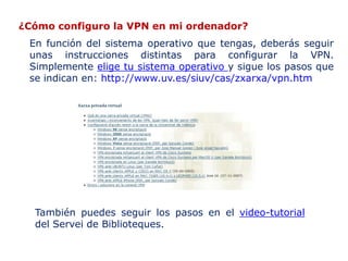 ¿Cómo configuro la VPN en mi ordenador?
 En función del sistema operativo que tengas, deberás seguir
 unas instrucciones distintas para configurar la VPN.
 Simplemente elige tu sistema operativo y sigue los pasos que
 se indican en: http://www.uv.es/siuv/cas/zxarxa/vpn.htm




  También puedes seguir los pasos en el video-tutorial
  del Servei de Biblioteques.
 