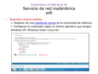 Conexiones a la Red de la UV
              Servicio de red inalámbrica
                          wifi
•   Requisitos imprescindibles
      Disponer de una cuenta de correo de la Universitat de València
      Configurar tu ordenador según el sitema operativo que tengas:
     Windows XP; Windows Vista; Linux etc.
 
