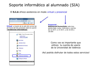 Soporte informático al alumnado (SIA)
     El S.I.A ofrece asistencia en modo virtual y presencial




                                                   Presencial
Virtual: a través de la web del correo las         Bibliotecad’Humanitats: sala tres,
24 horas del día pulsando sobre la opción          planta baja, lunes, miércoles y viernes
“incidencias informáticas”                         de 12:30 h. a 14:30 h. y de 16:00 a
                                                   18:00h




                                                      Como ves es importante que
                                                      utilices tu cuenta de usario
                                                      de la Universitat de València

                                             ¡Así podrás disfrutar de todos estos servicios!
 