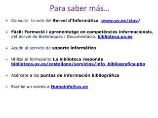 Para saber más…
 Consulta la web del Servei d’Informàtica www.uv.es/ciuv/

 Fàcil: Formació i aprenentatge en competències informacionals,
  del Servei de Biblioteques i Documentació. biblioteca.uv.es

 Acude al servicio de soporte informático

 Utiliza el formulario: La biblioteca responde
  biblioteca.uv.es/castellano/servicios/info_bibliografica.php

 Acércate a los puntos de información bibliográfica

 Escribe un correo a Humainfo@uv.es
 