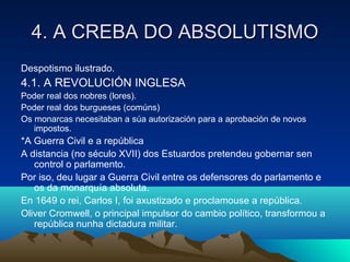 4. AA CCRREEBBAA DDOO AABBSSOOLLUUTTIISSMMOO 
Despotismo ilustrado. 
4.1. A REVOLUCIÓN INGLESA 
Poder real dos nobres (lores). 
Poder real dos burgueses (comúns) 
Os monarcas necesitaban a súa autorización para a aprobación de novos 
impostos. 
*A Guerra Civil e a república 
A distancia (no século XVII) dos Estuardos pretendeu gobernar sen 
control o parlamento. 
Por iso, deu lugar a Guerra Civil entre os defensores do parlamento e 
os da monarquía absoluta. 
En 1649 o rei, Carlos I, foi axustizado e proclamouse a república. 
Oliver Cromwell, o principal impulsor do cambio político, transformou a 
república nunha dictadura militar. 
 