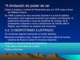 *A limitación do poder do rei 
Carlos II aceptou o control do Parlamento que, en 1679 votou a favor 
do Hábeas Corpus. 
En 1689 a política do novo monarca Xacobe II e a súa fé católica 
provocaron unha segunda revolución que acabou cos Estuardo. O 
parlamento ofreceulle a coroa de Guillerme de Orange, de fe 
protestante e disposto a xurar a Declaración de Dereito (Bill of 
Rights), que limitaban os poderes dos monarcas. 
4.2. O DESPOTISMO ILUSTRADO. 
Os monarcas seguían exercendo un poder absoluto. 
Monarcas ilustrados como: Federico II de Prusia, María de Austria, 
Catarina de Rusia e Carlos III (monarca Español) . 
Definición e características de Despotismo. 
“Todo para o pobo pero sin o pobo”. 
Política reformista. 
 