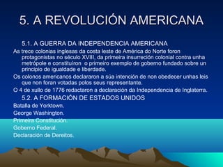 5. A RREEVVOOLLUUCCIIÓÓNN AAMMEERRIICCAANNAA 
5.1. A GUERRA DA INDEPENDENCIA AMERICANA 
As trece colonias inglesas da costa leste de América do Norte foron 
protagonistas no século XVIII, da primeira insurreción colonial contra unha 
metrópole e constituíron o primeiro exemplo de goberno fundado sobre un 
principio de igualdade e liberdade. 
Os colonos americanos declararon a súa intención de non obedecer unhas leis 
que non foran votadas polos seus representante. 
O 4 de xullo de 1776 redactaron a declaración da Independencia de Inglaterra. 
5.2. A FORMACIÓN DE ESTADOS UNIDOS 
Batalla de Yorktown. 
George Washington. 
Primeira Constitución. 
Goberno Federal. 
Declaración de Dereitos. 
 