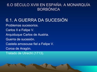 6.O SÉCULO XVIII EN ESPAÑA: AA MMOONNAARRQQUUÍÍAA 
BBOORRBBÓÓNNIICCAA 
6.1. A GUERRA DA SUCESIÓN 
Problemas sucesorios. 
Carlos II e Felipe V. 
Arquiduque Carlos de Austria. 
Guerra de sucesión. 
Castela amosouse fiel a Felipe V. 
Coroa de Aragón. 
Tratado de Utrecht (1713). 
 