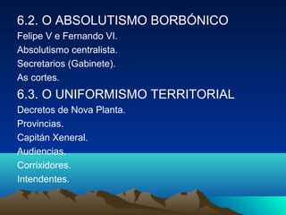 6.2. O ABSOLUTISMO BORBÓNICO 
Felipe V e Fernando VI. 
Absolutismo centralista. 
Secretarios (Gabinete). 
As cortes. 
6.3. O UNIFORMISMO TERRITORIAL 
Decretos de Nova Planta. 
Provincias. 
Capitán Xeneral. 
Audiencias. 
Corrixidores. 
Intendentes. 
 