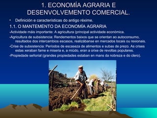 1. EECCOONNOOMMÍÍAA AAGGRRAARRIIAA EE 
DDEESSEENNVVOOLLVVEEMMEENNTTOO CCOOMMEERRCCIIAALL.. 
• Definición e características do antigo réxime. 
1.1. O MANTEMENTO DA ECONOMÍA AGRARIA 
-Actividade máis importante: A agricultura (principal actividade económica. 
-Agricultura de subsistencia: Rendementos baixos que se orientan ao autoconsumo, 
resultados dos intercambios escasos, realizábanse en mercados locais ou rexionais. 
-Crise de subsistencia: Períodos de escaseza de alimentos e subas de prezo. As crises 
estas xeraban fame e miseria e, a miúdo, eran a orixe de revoltas populares. 
-Propiedade señorial (grandes propiedades estaban en mans da nobreza e do clero). 
 