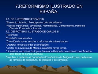 77..RREEFFOORRMMIISSMMOO IILLUUSSTTRRAADDOO EENN 
EESSPPAAÑÑAA.. 
7.1. OS ILUSTRADOS ESPAÑOIS. 
*Elemento distintivo: Preocupados pola decadencia. 
*Figuras importantes: Jovellanos, Floridablanca, Campomanes, Pablo de 
Olavide, Ensenada e Aranda. 
7.2. DESPOTISMO ILUSTRADO DE CARLOS III 
-Reformas: 
*Expulsión dos xesuítas. 
*Creación de novas escolas e reformas de universidades. 
*Decretar honestas todas as profesións. 
*Limitar os privilexios da Mesta e colonizar novas terras. 
*Liberalizar os prezos do trigo e decretar a liberdade de comercio con América 
para todos os portos Españois. 
*Impulsar e protexer as Sociedades Económicas de Amigos do país, dedicadas 
ao fomento da agricultura, da industria e do comercio. 
 