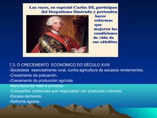 7.3. O CRECEMENTO ECONÓMICO DO SÉCULO XVIII 
-Sociedade esencialmente rural, cunha agricultura de escasos rendementos. 
-Crecemento da poboación. 
-Crecemento da producción agrícola. 
-Manufacturas reais e privadas. 
-Compañías comerciais que negociaban con productos coloniais. 
-Escasa demanda. 
-Reforma agraria. 
 
