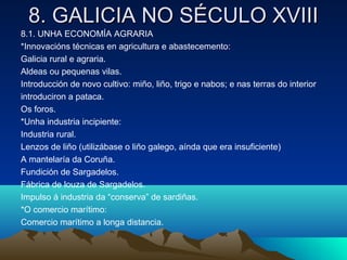 88.. GGAALLIICCIIAA NNOO SSÉÉCCUULLOO XXVVIIIIII 
8.1. UNHA ECONOMÍA AGRARIA 
*Innovacións técnicas en agricultura e abastecemento: 
Galicia rural e agraria. 
Aldeas ou pequenas vilas. 
Introducción de novo cultivo: miño, liño, trigo e nabos; e nas terras do interior 
introduciron a pataca. 
Os foros. 
*Unha industria incipiente: 
Industria rural. 
Lenzos de liño (utilizábase o liño galego, aínda que era insuficiente) 
A mantelaría da Coruña. 
Fundición de Sargadelos. 
Fábrica de louza de Sargadelos. 
Impulso á industria da “conserva” de sardiñas. 
*O comercio marítimo: 
Comercio marítimo a longa distancia. 
 