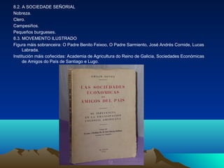 8.2. A SOCIEDADE SEÑORIAL 
Nobreza. 
Clero. 
Campesiños. 
Pequeños burgueses. 
8.3. MOVEMENTO ILUSTRADO 
Figura máis sobranceira: O Padre Benito Feixoo, O Padre Sarmiento, José Andrés Cornide, Lucas 
Labrada. 
Institución máis coñecidas: Academia de Agricultura do Reino de Galicia, Sociedades Económicas 
de Amigos do País de Santiago e Lugo. 
