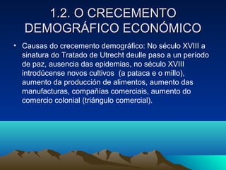 11..22.. OO CCRREECCEEMMEENNTTOO 
DDEEMMOOGGRRÁÁFFIICCOO EECCOONNÓÓMMIICCOO 
• Causas do crecemento demográfico: No século XVIII a 
sinatura do Tratado de Utrecht deulle paso a un período 
de paz, ausencia das epidemias, no século XVIII 
introdúcense novos cultivos (a pataca e o millo), 
aumento da producción de alimentos, aumento das 
manufacturas, compañías comerciais, aumento do 
comercio colonial (triángulo comercial). 
 