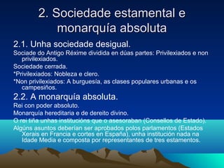 2. SSoocciieeddaaddee eessttaammeennttaall ee 
mmoonnaarrqquuííaa aabbssoolluuttaa 
2.1. Unha sociedade desigual. 
Sociade do Antigo Réxime dividida en dúas partes: Privilexiados e non 
privilexiados. 
Sociedade cerrada. 
*Privilexiados: Nobleza e clero. 
*Non privilexiados: A burguesía, as clases populares urbanas e os 
campesiños. 
2.2. A monarquía absoluta. 
Rei con poder absoluto. 
Monarquía hereditaria e de dereito divino. 
O rei tiña unhas institucións que o asesoraban (Consellos de Estado). 
Algúns asuntos deberían ser aprobados polos parlamentos (Estados 
Xerais en Francia e cortes en España), unha institución nada na 
Idade Media e composta por representantes de tres estamentos. 
 