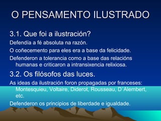 OO PPEENNSSAAMMEENNTTOO IILLUUSSTTRRAADDOO 
3.1. Que foi a ilustración? 
Defendía a fé absoluta na razón. 
O coñecemento para eles era a base da felicidade. 
Defenderon a tolerancia como a base das relacións 
humanas e criticaron a intransixencia relixiosa. 
3.2. Os filósofos das luces. 
As ideas da ilustración foron propagadas por franceses: 
Montesquieu, Voltaire, Diderot, Rousseau, D´Alembert, 
etc. 
Defenderon os principios de liberdade e igualdade. 
 
