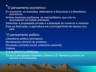 *O pensamento económico: 
En economía, os ilustrados defenderon a fisiocracia e o liberalismo 
económico. 
Ambas doutrinas opoñíanse ao mercantilismo, que cría na 
acumulación de metais preciosos. 
Defendían a propiedade privada e a liberdade de comercio e industria. 
Para os fisiócratas, a agricultura era a principal fonte de riqueza nun 
país. 
*O pensamento político: 
Liberalismo político (principios). 
Montesquieu (división de poderes). 
Rousseau (contrato social, soberanía nacional). 
Voltaire. 
3.3 A ENCICLOPEDIA: 
Os dous pensadores ilustrados (Diderot e D´Alembert) puxeron en 
marcha A Enciclopedia. 
 