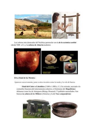 Las culturas más destacadas del Neolítico peninsular son la de la cerámica cardial
(desde 5000 a C), y la cultura de Almería (sudeste).
D-La Edad de los Metales:
Aparecen sucesivamente, junto a otros inventos como la rueda y la vela de barcos.
· Edad del Cobre o Calcolítico (3.000 a 1.800 a. C.): Se extiende, asociado a la
costumbre funeraria del enterramiento colectivo, el fenómeno del Megalitismo:
dólmenes como los de Antequera (Menga, Romeral). Y poblados amurallados. Son
básicas la cultura de los Millares (Almería) y la del Vaso campaniforme.
 