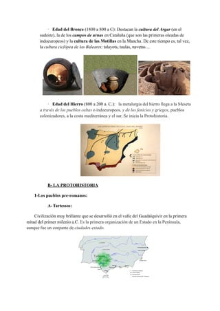 · Edad del Bronce (1800 a 800 a C): Destacan la cultura del Argar (en el
sudeste), la de los campos de urnas en Cataluña (que son las primeras oleadas de
indoeuropeos) y la cultura de las Motillas en la Mancha. De este tiempo es, tal vez,
la cultura ciclópea de las Baleares: talayots, taulas, navetas…
· Edad del Hierro (800 a 200 a. C.): la metalurgia del hierro llega a la Meseta
a través de los pueblos celtas o indoeuropeos, y de los fenicios y griegos, pueblos
colonizadores, a la costa mediterránea y el sur. Se inicia la Protohistoria.
B- LA PROTOHISTORIA
1-Los pueblos pre-romanos:
A-Tartessos:
Civilización muy brillante que se desarrolló en el valle del Guadalquivir en la primera
mitad del primer milenio a.C. Es la primera organización de un Estado en la Península,
aunque fue un conjunto de ciudades-estado.
 