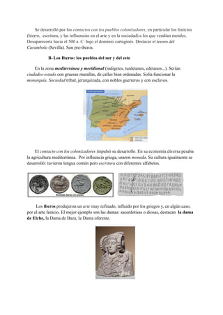 Se desarrolló por los contactos con los pueblos colonizadores, en particular los fenicios
(hierro, escritura, y las influencias en el arte y en la sociedad) a los que vendían metales.
Desaparecería hacia el 500 a. C. bajo el dominio cartaginés. Destacar el tesoro del
Carambolo (Sevilla). Son pre-iberos.
B-Los Iberos: los pueblos del sur y del este
En la zona mediterránea y meridional (indigetes, turdetanos, edetanos...). Serían
ciudades-estado con gruesas murallas, de calles bien ordenadas. Solía funcionar la
monarquía. Sociedad tribal, jerarquizada, con nobles guerreros y con esclavos.
El contacto con los colonizadores impulsó su desarrollo. En su economía diversa pesaba
la agricultura mediterránea. Por influencia griega, usaron moneda. Su cultura igualmente se
desarrolló: tuvieron lengua común pero escritura con diferentes alfabetos.
Los iberos produjeron un arte muy refinado, influido por los griegos y, en algún caso,
por el arte fenicio. El mejor ejemplo son las damas: sacerdotisas o diosas, destacan la dama
de Elche, la Dama de Baza, la Dama oferente.
 