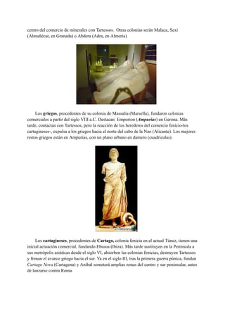 centro del comercio de minerales con Tartessos. Otras colonias serán Malaca, Sexi
(Almuñécar, en Granada) o Abdera (Adra, en Almería)
Los griegos, procedentes de su colonia de Massalia (Marsella), fundaron colonias
comerciales a partir del siglo VIII a.C. Destacan Emporion (Ampurias) en Gerona. Más
tarde, contactan con Tartessos, pero la reacción de los herederos del comercio fenicio-los
cartagineses-, expulsa a los griegos hacia el norte del cabo de la Nao (Alicante). Los mejores
restos griegos están en Ampurias, con un plano urbano en damero (cuadrículas).
Los cartagineses, procedentes de Cartago, colonia fenicia en el actual Túnez, tienen una
inicial actuación comercial, fundando Ebusus (Ibiza). Más tarde sustituyen en la Península a
sus metrópolis asiáticas desde el siglo VI, absorben las colonias fenicias, destruyen Tartessos
y frenan el avance griego hacia el sur. Ya en el siglo III, tras la primera guerra púnica, fundan
Cartago Nova (Cartagena) y Aníbal someterá amplias zonas del centro y sur peninsular, antes
de lanzarse contra Roma.
 