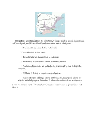 El legado de las colonizaciones fue importante, y aunque afectó a la costa mediterránea
y el Guadalquivir, también se difundió desde esas zonas a otras más lejanas:
· Nuevos cultivos, como el olivo y el esparto
· Uso del hierro en esas zonas
· Torno del alfarero (desarrollo de la cerámica)
· Técnicas de explotación de salinas, salazón de pescado
· Acuñación de monedas (en particular, los griegos), clave para el desarrollo
comercial.
· Alfabeto. El fenicio y, posteriormente, el griego.
· Restos artísticos: sarcófago fenicio antropoide de Cádiz, tesoro fenicio de
Aliseda, la ciudad griega de Ampurias...E influencia en el arte de los peninsulares.
Y primeras noticias escritas sobre las tierras y pueblos hispanos, con lo que entramos en la
Historia.
 