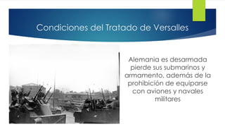 Condiciones del Tratado de Versalles
Alemania es desarmada
pierde sus submarinos y
armamento, además de la
prohibición de equiparse
con aviones y navales
militares
 