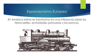 Expansionismo Europeo
En América latina se transformo en una influencia sobre los
ferrocarriles, actividades portuarias y los bancos.
 