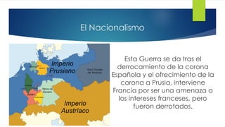 El Nacionalismo
Esta Guerra se da tras el
derrocamiento de la corona
Española y el ofrecimiento de la
corona a Prusia, interviene
Francia por ser una amenaza a
los intereses franceses, pero
fueron derrotados.
 