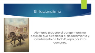 El Nacionalismo
Alemania propone el pangermanismo
posición que establecía el derrocamiento y
sometimiento de todo Europa por lazos
comunes.
 