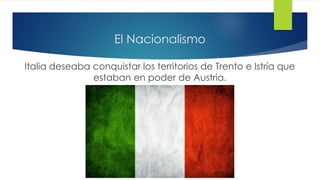 El Nacionalismo
Italia deseaba conquistar los territorios de Trento e Istría que
estaban en poder de Austria.
 