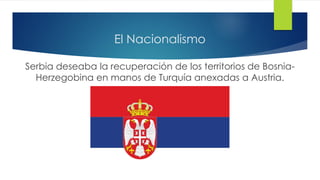 El Nacionalismo
Serbia deseaba la recuperación de los territorios de Bosnia-
Herzegobina en manos de Turquía anexadas a Austria.
 