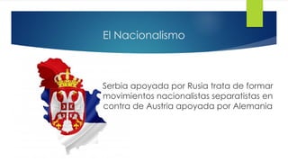 El Nacionalismo
Serbia apoyada por Rusia trata de formar
movimientos nacionalistas separatistas en
contra de Austria apoyada por Alemania
 