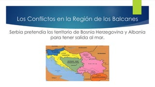 Los Conflictos en la Región de los Balcanes
Serbia pretendía los territorio de Bosnia Herzegovina y Albania
para tener salida al mar.
 
