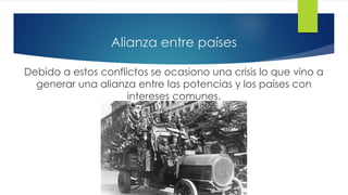 Alianza entre países
Debido a estos conflictos se ocasiono una crisis lo que vino a
generar una alianza entre las potencias y los países con
intereses comunes.
 