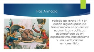 Paz Armada
Periodo de 1870 a 1914 en
donde algunos países se
transformaron en potencias
económicas y políticas,
acompañado de un
expansionismo, nacionalismo
y una fuerte carrera
armamentista.
 