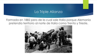 La Triple Alianza
Formada en 1882 pero de la cual sale Italia porque Alemania
pretendía territorio al norte de Italia como Trento y Trieste.
 