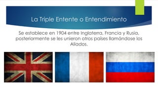 La Triple Entente o Entendimiento
Se establece en 1904 entre Inglaterra, Francia y Rusia,
posteriormente se les unieron otros países llamándose los
Aliados.
 