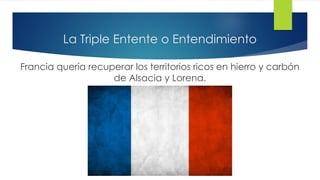 La Triple Entente o Entendimiento
Francia quería recuperar los territorios ricos en hierro y carbón
de Alsacia y Lorena.
 