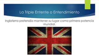 La Triple Entente o Entendimiento
Inglaterra pretendía mantener su lugar como primera potencia
mundial.
 