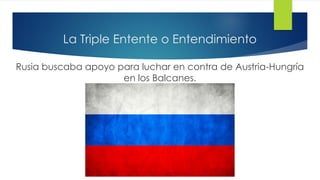 La Triple Entente o Entendimiento
Rusia buscaba apoyo para luchar en contra de Austria-Hungría
en los Balcanes.
 