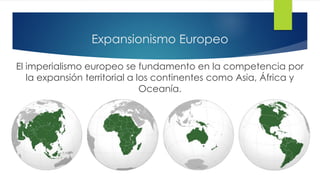 Expansionismo Europeo
El imperialismo europeo se fundamento en la competencia por
la expansión territorial a los continentes como Asia, África y
Oceanía.
 