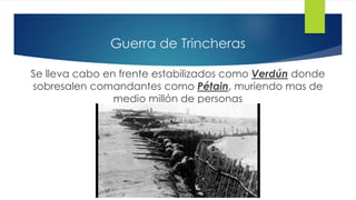 Guerra de Trincheras
Se lleva cabo en frente estabilizados como Verdún donde
sobresalen comandantes como Pétain, muriendo mas de
medio millón de personas
 