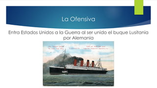 La Ofensiva
Entra Estados Unidos a la Guerra al ser unido el buque Lusitania
por Alemania
 