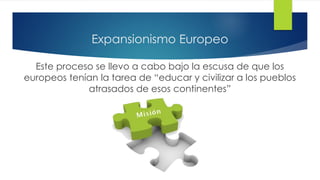 Expansionismo Europeo
Este proceso se llevo a cabo bajo la escusa de que los
europeos tenían la tarea de “educar y civilizar a los pueblos
atrasados de esos continentes”
 