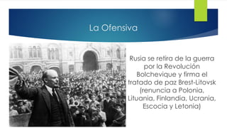 La Ofensiva
Rusia se retira de la guerra
por la Revolución
Bolchevique y firma el
tratado de paz Brest-Litovsk
(renuncia a Polonia,
Lituania, Finlandia, Ucrania,
Escocia y Letonia)
 