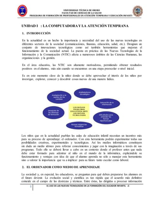 UNIVERSIDAD TÉCNICA DE ORURO
FACULTAD DE CIENCIAS DE LA SALUD
PROGRAMA DE FORMACIÓN DE PROFESIONALES EN ATENCIÓN TEMPRANA Y EDUCACIÓN INFANTIL
1 EL USO DE LAS NUEVAS TECNOLOGÍAS EN LA FORMACIÓN DEL DUCADOR INFANTIL -2-
UNIDAD I : LA COMPUTADORAY LA ATENCIÓN TEMPRANA
1. INTRODUCCIÓN
En la actualidad es un hecho la importancia y necesidad del uso de las nuevas tecnologías en
diferentes sectores de la sociedad (comunicaciones, finanzas, educación, salud, etc.). Designan un
conjunto de innovaciones tecnológicas como así también herramientas que mejoran el
funcionamiento de la sociedad actual. La puesta en práctica de las Nuevas Tecnologías de la
Información y la Comunicación (NTIC) afecta a numerosos ámbitos de las Ciencias Humanas, las
organizaciones y la gestión.
En el área educativa, las NTIC son altamente motivadoras, permitiendo obtener resultados
positivos en el alumno, más aún cuando se encuentran en una etapa preescolar o nivel inicial.
Es en este momento clave de la niñez donde se debe aprovechar el interés de los niños por
investigar, explorar, conocer y descubrir cosas nuevas de una manera lúdica.
Los niños que en la actualidad pueblan las aulas de educación infantil necesitan un incentivo más
para su proceso de aprendizaje: el ordenador. Con esta herramienta podrán experimentar todas sus
posibilidades creativas, experimentales y tecnológicas. Así los medios informáticos constituyen
sin duda un medio idóneo para reforzar conocimientos y jugar con la imaginación a través de sus
programas. Todo ello se deberá llevar a cabo en un contexto donde el profesor antes que nada
debe estar formado para adentrar al niño en el mundo de la informática, explicándole su
funcionamiento y ventajas con idea de que el alumno aprenda no sólo a manejar esta herramienta
sino a valorar la importancia que va a implicar para su futuro tanto escolar como laboral.
2. EL ORDENADOR COMO MEDIO DE APRENDIZAJE
La sociedad y, en especial, los educadores, se preguntan para qué deben prepararse los alumnos en
el futuro devenir. La evolución social y científica es tan rápida que el acuerdo más definitivo
coincide en el campo de las destrezas y técnicas. Entre éstas, las dirigidas a procesar información
 