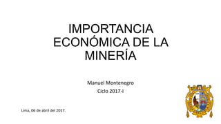 IMPORTANCIA
ECONÓMICA DE LA
MINERÍA
Manuel Montenegro
Ciclo 2017-I
Lima, 06 de abril del 2017.
 