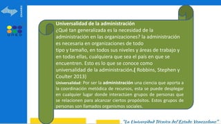 Universalidad de la administración
¿Qué tan generalizada es la necesidad de la
administración en las organizaciones? la administración
es necesaria en organizaciones de todo
tipo y tamaño, en todos sus niveles y áreas de trabajo y
en todas ellas, cualquiera que sea el país en que se
encuentren. Esto es lo que se conoce como
universalidad de la administración.( Robbins, Stephen y
Coulter 2013)
Universalidad: Por ser la administración una ciencia que aporta a
la coordinación metódica de recursos, esta se puede desplegar
en cualquier lugar donde interactúen grupos de personas que
se relacionen para alcanzar ciertos propósitos. Estos grupos de
personas son llamados organismos sociales.
 