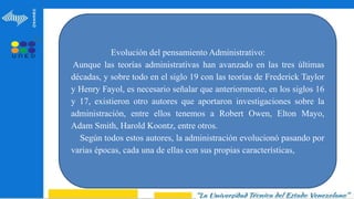 Evolución del pensamiento Administrativo:
Aunque las teorías administrativas han avanzado en las tres últimas
décadas, y sobre todo en el siglo 19 con las teorías de Frederick Taylor
y Henry Fayol, es necesario señalar que anteriormente, en los siglos 16
y 17, existieron otro autores que aportaron investigaciones sobre la
administración, entre ellos tenemos a Robert Owen, Elton Mayo,
Adam Smith, Harold Koontz, entre otros.
Según todos estos autores, la administración evolucionó pasando por
varias épocas, cada una de ellas con sus propias características,
 